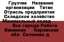 Грузчик › Название организации ­ Титан › Отрасль предприятия ­ Складское хозяйство › Минимальный оклад ­ 15 000 - Все города Работа » Вакансии   . Кировская обл.,Сезенево д.